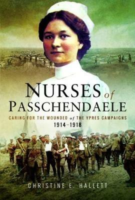 Nurses of Passchendaele: Tending the Wounded of Ypres Campaigns 1914 - 1918 - Christine E. Hallett - cover