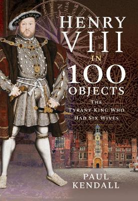 Henry VIII in 100 Objects: The Tyrant King Who Had Six Wives - Paul Kendall - cover