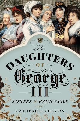 The Daughters of George III: Sisters and Princesses - Catherine Curzon - cover