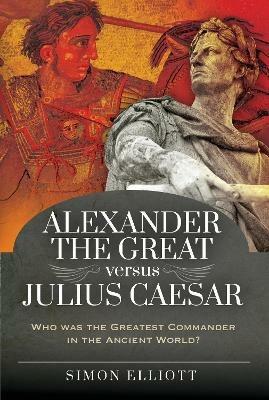 Alexander the Great versus Julius Caesar: Who was the Greatest Commander in the Ancient World? - Simon Elliott - cover