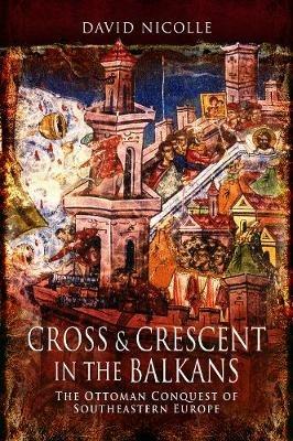 Cross & Crescent in the Balkans: The Ottoman Conquest of Southeastern Europe (14th - 15th Centuries) - David Nicolle - cover