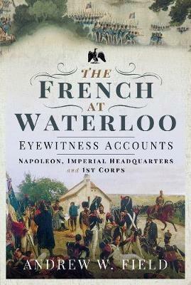 The French at Waterloo: Eyewitness Accounts: Napoleon, Imperial Headquarters and 1st Corps - Andrew W Field - cover