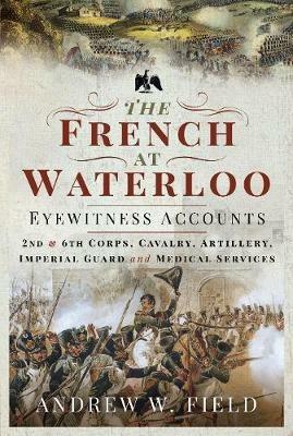 The French at Waterloo: Eyewitness Accounts: 2nd and 6th Corps, Cavalry, Artillery, Foot Guard and Medical Services - Andrew W Field - cover