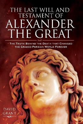 The Last Will and Testament of Alexander the Great: The Truth Behind the Death that Changed the Graeco-Persian World Forever - David Grant - cover