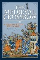 The Medieval Crossbow: A Weapon Fit to Kill a King - Stuart Ellis-Gorman - cover