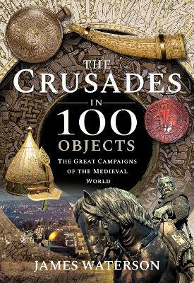 The Crusades in 100 Objects: The Great Campaigns of the Medieval World - Waterson, James - cover