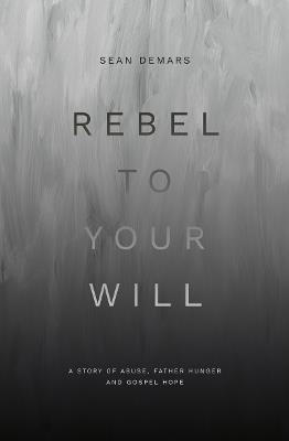 Rebel to Your Will: A Story of Abuse, Father Hunger and Gospel Hope - Sean Demars - cover