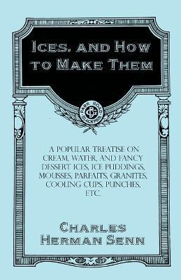 Ices, and How to Make Them - A Popular Treatise on Cream, Water, and Fancy Dessert Ices, Ice Puddings, Mousses, Parfaits, Granites, Cooling Cups, Punches, Etc. - Charles Herman Senn - cover