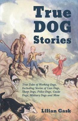 True Dog Stories - True Tales of Working Dogs, Including Stories of Gun Dogs, Sheep Dogs, Police Dogs, Guide Dogs, Military Dogs and More - Lilian Gask - cover