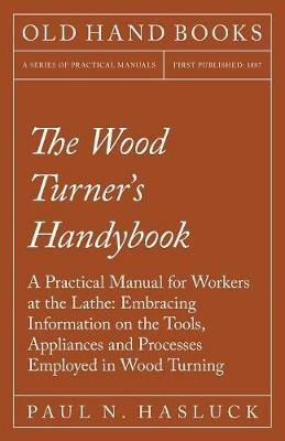 The Wood Turner's Handybook: A Practical Manual for Workers at the Lathe: Embracing Information on the Tools, Appliances and Processes Employed in Wood Turning - Paul N Hasluck - cover