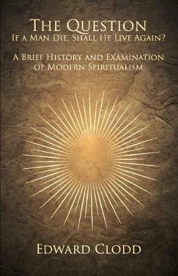The Question: If a Man Die, Shall He Live Again? A Brief History and Examination of Modern Spiritualism - Edward Clodd - cover