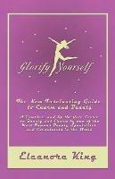 Glorify Yourself - The New Fascinating Guide to Charm and Beauty - A Complete and Up-To-Date Course on Beauty and Charm by One of the Most Famous Beauty Specialists and Consultants in the World - Eleanore King - cover
