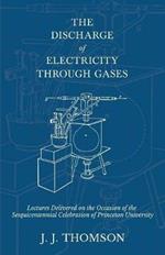 The Discharge of Electricity Through Gases - Lectures Delivered on the Occasion of the Sesquicentennial Celebration of Princeton University