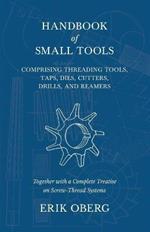 Handbook of Small Tools Comprising Threading Tools, Taps, Dies, Cutters, Drills, and Reamers - Together with a Complete Treatise on Screw-Thread Systems