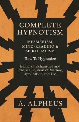 Complete Hypnotism - Mesmerism, Mind-Reading and Spiritualism - How To Hypnotize - Being an Exhaustive and Practical System of Method, Application and Use - A Alpheus - cover