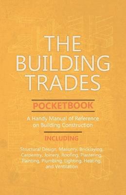 The Building Trades Pocketbook - A Handy Manual of Reference on Building Construction - Including Structural Design, Masonry, Bricklaying, Carpentry, Joinery, Roofing, Plastering, Painting, Plumbing, Lighting, Heating, and Ventilation - Anon - cover