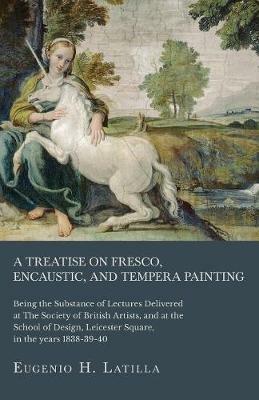 A Treatise on Fresco, Encaustic, and Tempera Painting; Being the Substance of Lectures Delivered at The Society of British Artists, and at the School of Design, Leicester Square, in the years 1838-39-40 - Eugenio H Latilla - cover