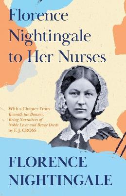 Florence Nightingale to Her Nurses: With a Chapter From 'Beneath the Banner, Being Narratives of Noble Lives and Brave Deeds' by F. J. Cross - Florence Nightingale,F J Cross - cover