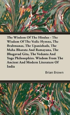 The Wisdom of the Hindus - The Wisdom of the Vedic Hymns, the Brabmanas, the Upanishads, the Maha Bharata And Ramayana, the Bhagavad Gita, the Vedanta and Yoga Philosophies.: Wisdom from the Ancient and Modern Literature of India - Brian Brown - cover