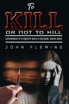 To Kill or Not to Kill: Euthanasia in a Society with a Cultural Death Wish - John Fleming - cover