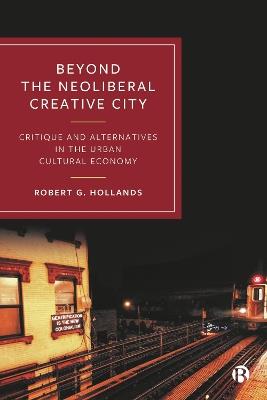 Beyond the Neoliberal Creative City: Critique and Alternatives in the Urban Cultural Economy - Robert G. Hollands - cover