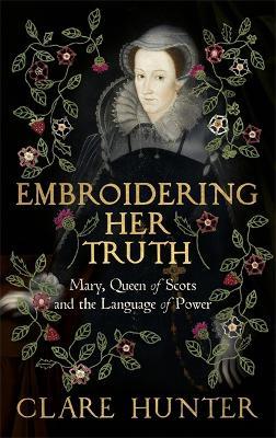 Embroidering Her Truth: Mary, Queen of Scots and the Language of Power - Clare Hunter - cover