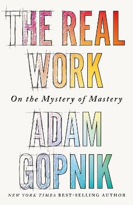 The Real Work: On the Mystery of Mastery - Adam Gopnik - cover