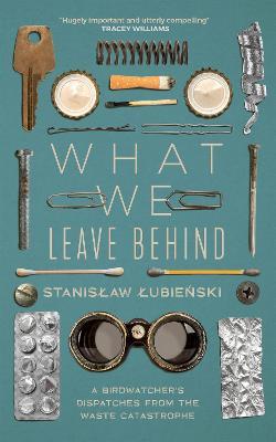 What We Leave Behind: A Birdwatcher's Dispatches from the Waste Catastrophe - Stanislaw Lubienski - cover