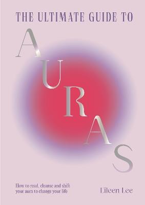 The Ultimate Guide to Auras: How to read, cleanse and shift your aura to change your life - Eileen Lee - cover