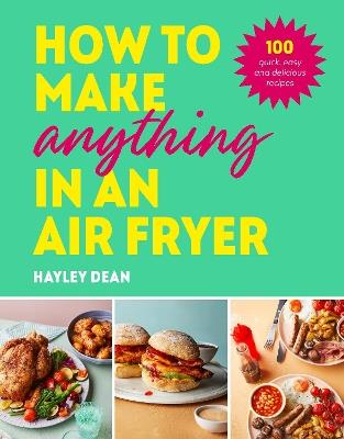 How to Make Anything in an Air Fryer: 100 quick, easy and delicious recipes: THE SUNDAY TIMES BESTSELLER - Hayley Dean - cover