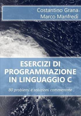Esercizi di programmazione in linguaggio C: 80 problemi e soluzioni commentate - Marco Manfredi,Costantino Grana - cover