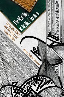 The Worlding of Arabic Literature: Language, Affect, and the Ethics of Translatability - Anna Ziajka Stanton - cover