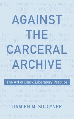 Against the Carceral Archive: The Art of Black Liberatory Practice - Damien Sojoyner - cover