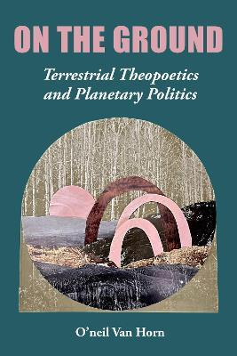 On the Ground: Terrestrial Theopoetics and Planetary Politics - O'neil Van Horn - cover