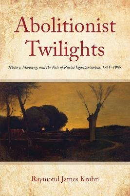 Abolitionist Twilights: History, Meaning, and the Fate of Racial Egalitarianism, 1865-1909 - Raymond James Krohn - cover