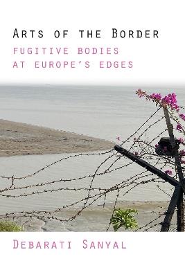 Arts of the Border: Fugitive Bodies at Europe's Edges - Debarati Sanyal - cover