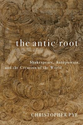 The Antic Root: Shakespeare, Autopoiesis, and the Creation of the World - Christopher Pye - cover