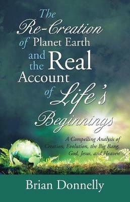 The Re-Creation of Planet Earth and the Real Account of Life's Beginnings: A Compelling Analysis of Creation, Evolution, the Big Bang, God, Jesus, and Heaven - Brian Donnelly - cover