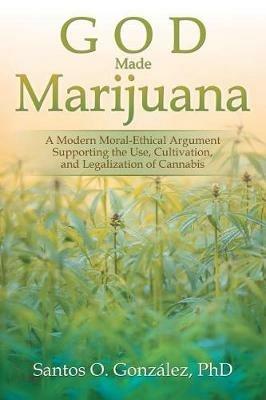 God Made Marijuana: A Modern Moral-Ethical Argument Supporting the Use, Cultivation, and Legalization of Cannabis - Santos O Gonzalez - cover
