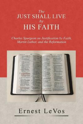 The Just Shall Live by His Faith: Charles Spurgeon on Justification by Faith, Martin Luther, and the Reformation - Ernest Levos - cover