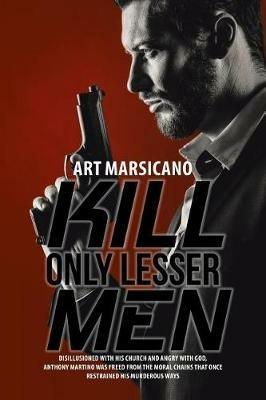 Kill Only Lesser Men: Disillusioned with His Church and Angry with God, Anthony Martino Was Freed from the Moral Chains That Once Restrained His Murderous Ways - Art Marsicano - cover