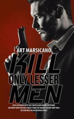 Kill Only Lesser Men: Disillusioned with His Church and Angry with God, Anthony Martino Was Freed from the Moral Chains That Once Restrained His Murderous Ways - Art Marsicano - cover