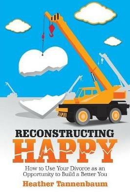 Reconstructing Happy: How to Use Your Divorce as an Opportunity to Build a Better You - Heather Tannenbaum - cover