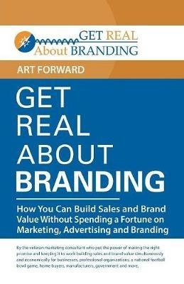 Get Real About Branding: How You Can Build Sales and Brand Value Without Spending a Fortune on Marketing, Advertising and Branding - Art Forward - cover