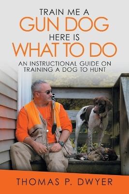 Train Me a Gun Dog Here Is What to Do: An Instructional Guide on Training a Dog to Hunt - Thomas P Dwyer - cover