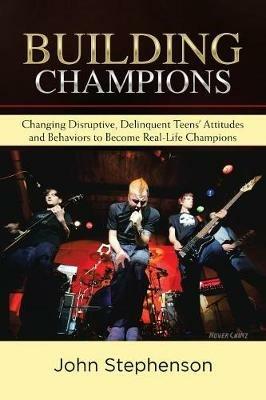 Building Champions: Changing Disruptive, Delinquent Teens' Attitudes and Behaviors to Become Real-Life Champions - John Stephenson - cover