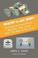 Wealthy by Age Thirty: The Guide for Young People Who Don't Have a Clue What They Want to Do in Life - James A Grant - cover