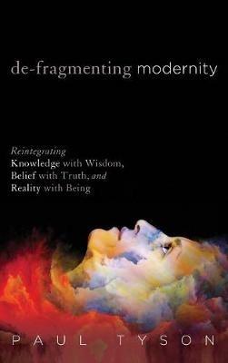 De-Fragmenting Modernity: Reintegrating Knowledge with Wisdom, Belief with Truth, and Reality with Being - Paul Tyson - cover