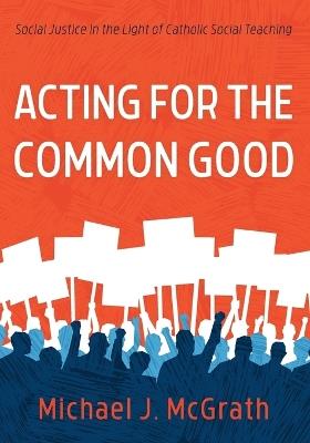 Acting for the Common Good: Social Justice in the Light of Catholic Social Teaching - Michael J McGrath - cover