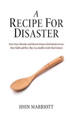A Recipe for Disaster: Four Ways Churches and Parents Prepare Individuals to Lose Their Faith and How They Can Instill a Faith That Endures - John Marriott - cover